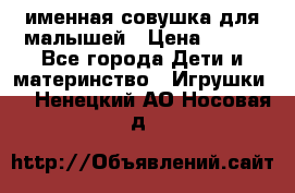 именная совушка для малышей › Цена ­ 600 - Все города Дети и материнство » Игрушки   . Ненецкий АО,Носовая д.